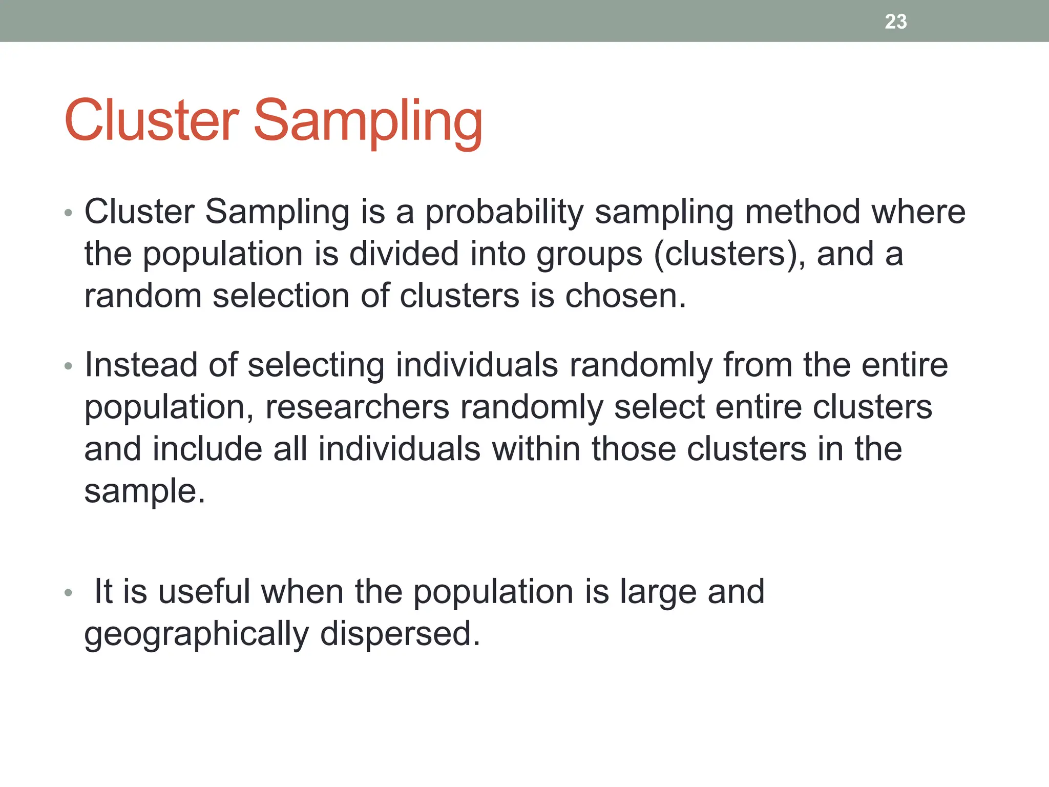 Cluster Sampling
• Cluster Sampling is a probability sampling method where
the population is divided into groups (clusters), and a
random selection of clusters is chosen.
• Instead of selecting individuals randomly from the entire
population, researchers randomly select entire clusters
and include all individuals within those clusters in the
sample.
• It is useful when the population is large and
geographically dispersed.
23
 