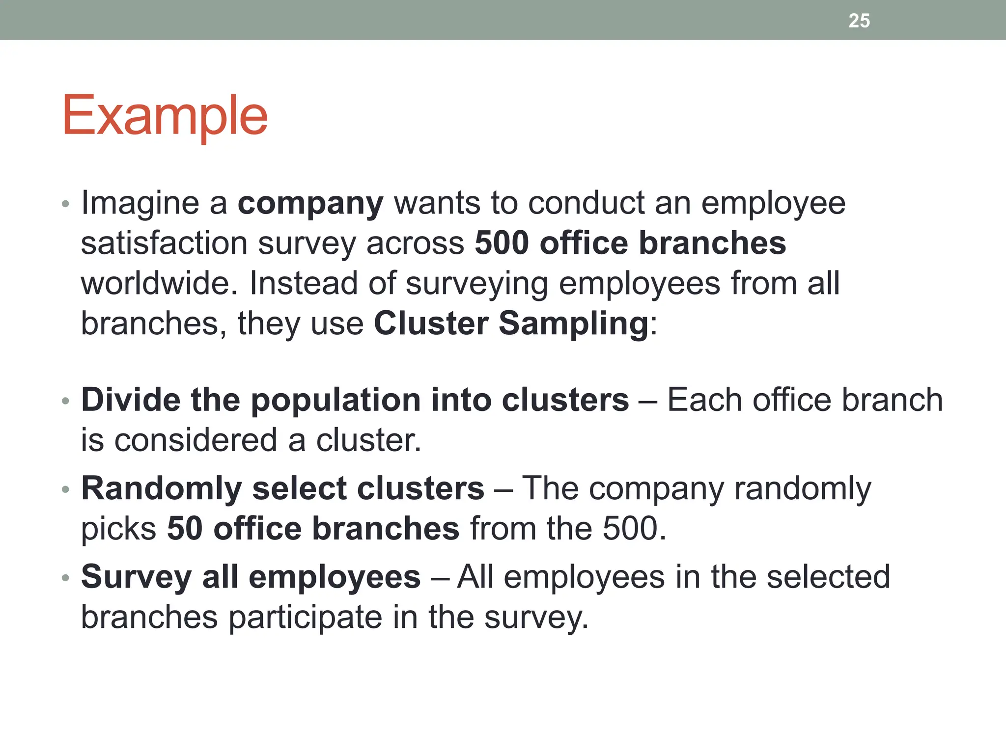 Example
• Imagine a company wants to conduct an employee
satisfaction survey across 500 office branches
worldwide. Instead of surveying employees from all
branches, they use Cluster Sampling:
• Divide the population into clusters – Each office branch
is considered a cluster.
• Randomly select clusters – The company randomly
picks 50 office branches from the 500.
• Survey all employees – All employees in the selected
branches participate in the survey.
25
 