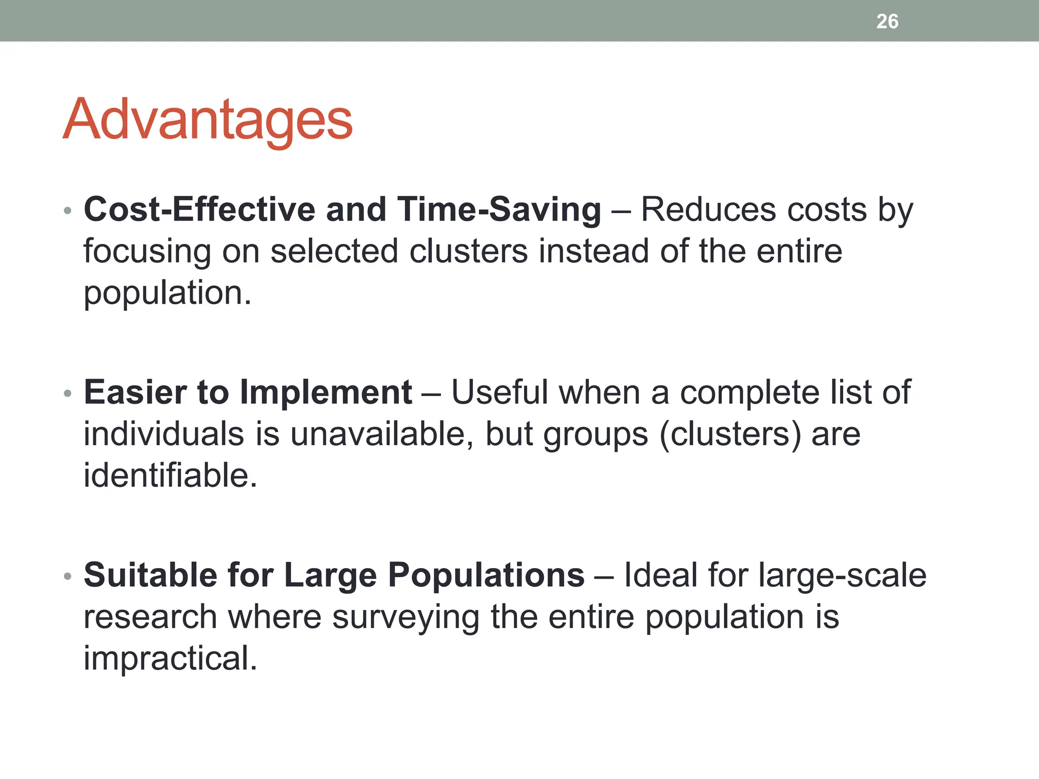 Advantages
• Cost-Effective and Time-Saving – Reduces costs by
focusing on selected clusters instead of the entire
population.
• Easier to Implement – Useful when a complete list of
individuals is unavailable, but groups (clusters) are
identifiable.
• Suitable for Large Populations – Ideal for large-scale
research where surveying the entire population is
impractical.
26
 