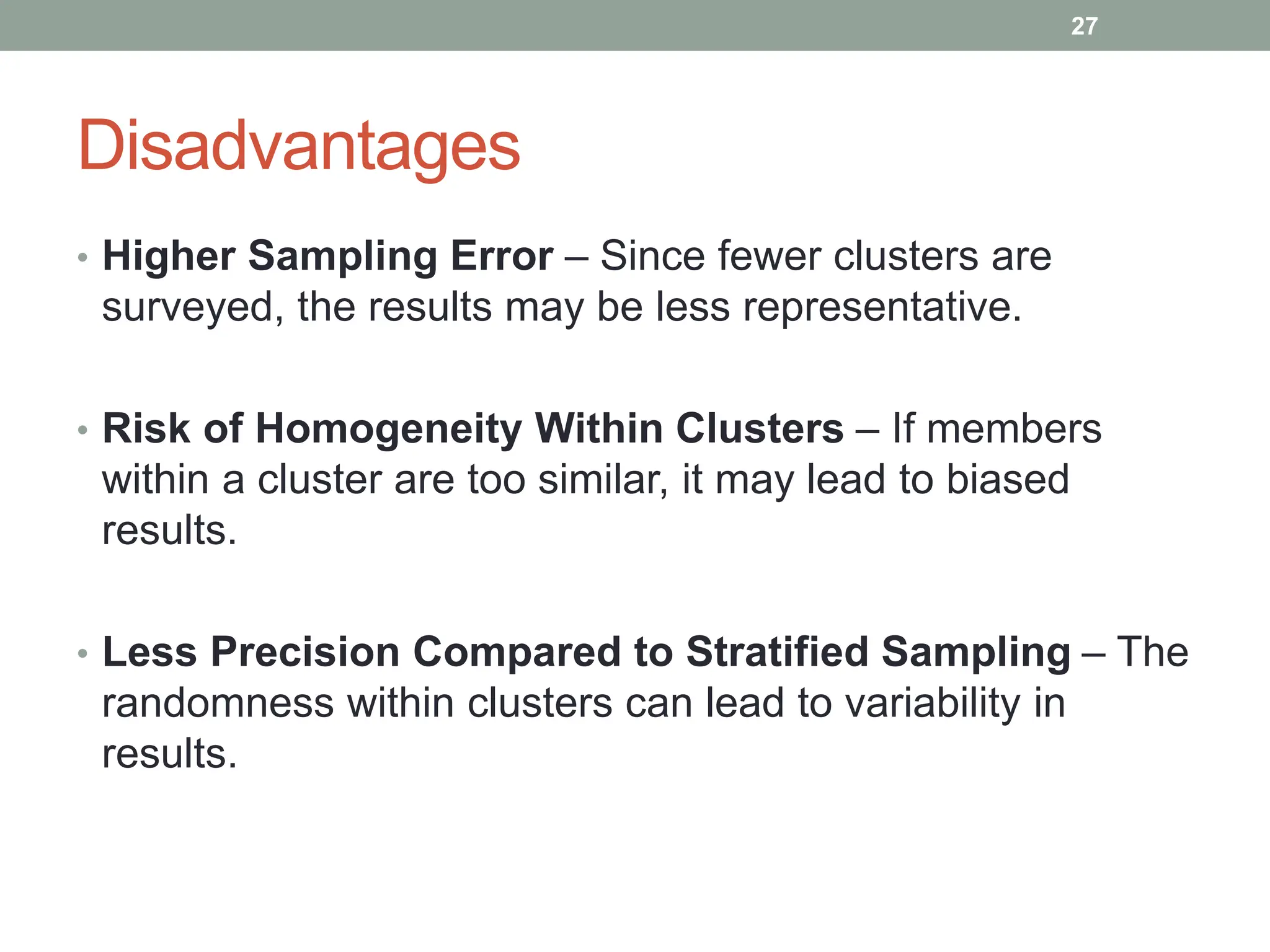 Disadvantages
• Higher Sampling Error – Since fewer clusters are
surveyed, the results may be less representative.
• Risk of Homogeneity Within Clusters – If members
within a cluster are too similar, it may lead to biased
results.
• Less Precision Compared to Stratified Sampling – The
randomness within clusters can lead to variability in
results.
27
 