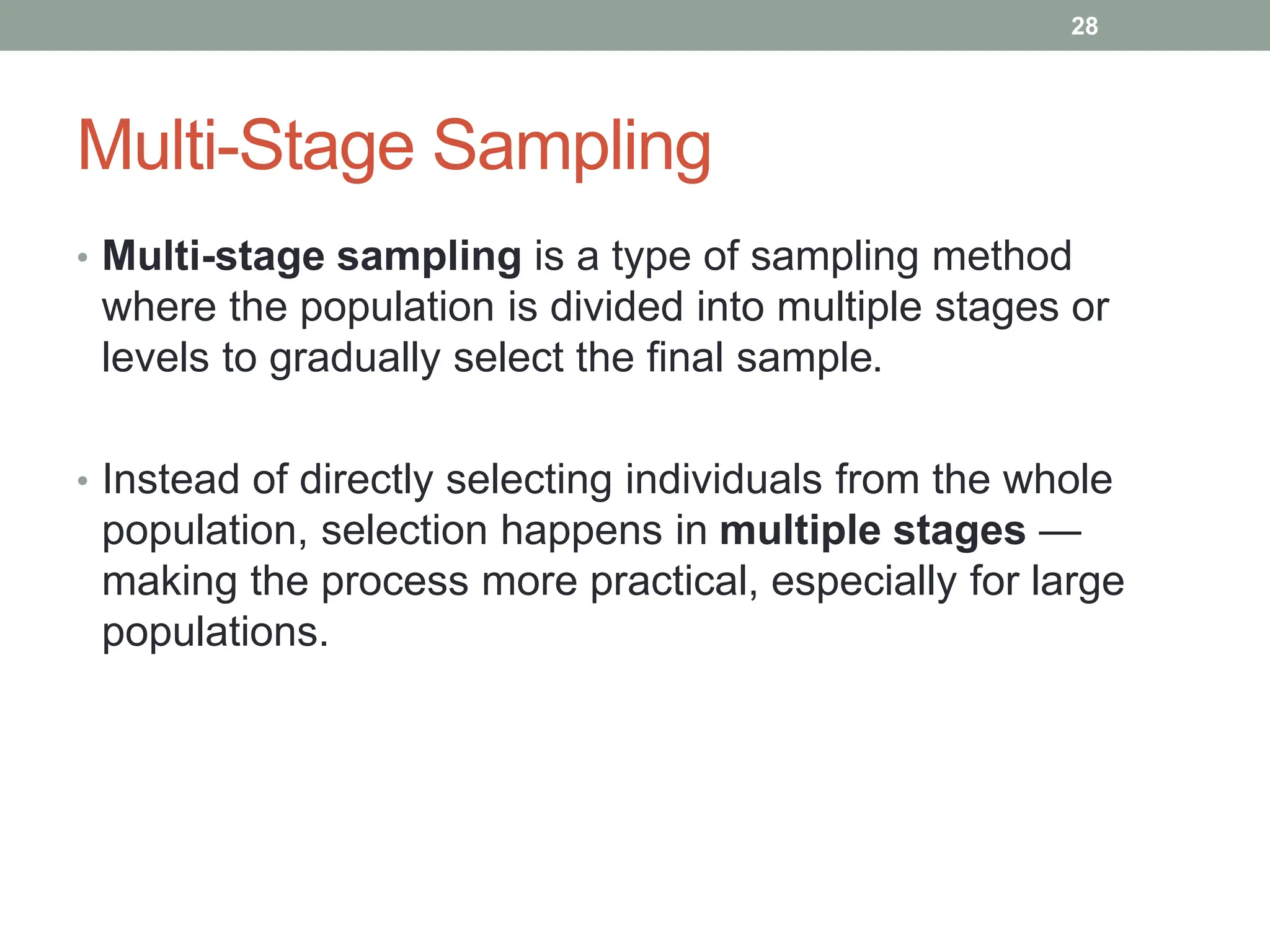 Multi-Stage Sampling
• Multi-stage sampling is a type of sampling method
where the population is divided into multiple stages or
levels to gradually select the final sample.
• Instead of directly selecting individuals from the whole
population, selection happens in multiple stages —
making the process more practical, especially for large
populations.
28
 