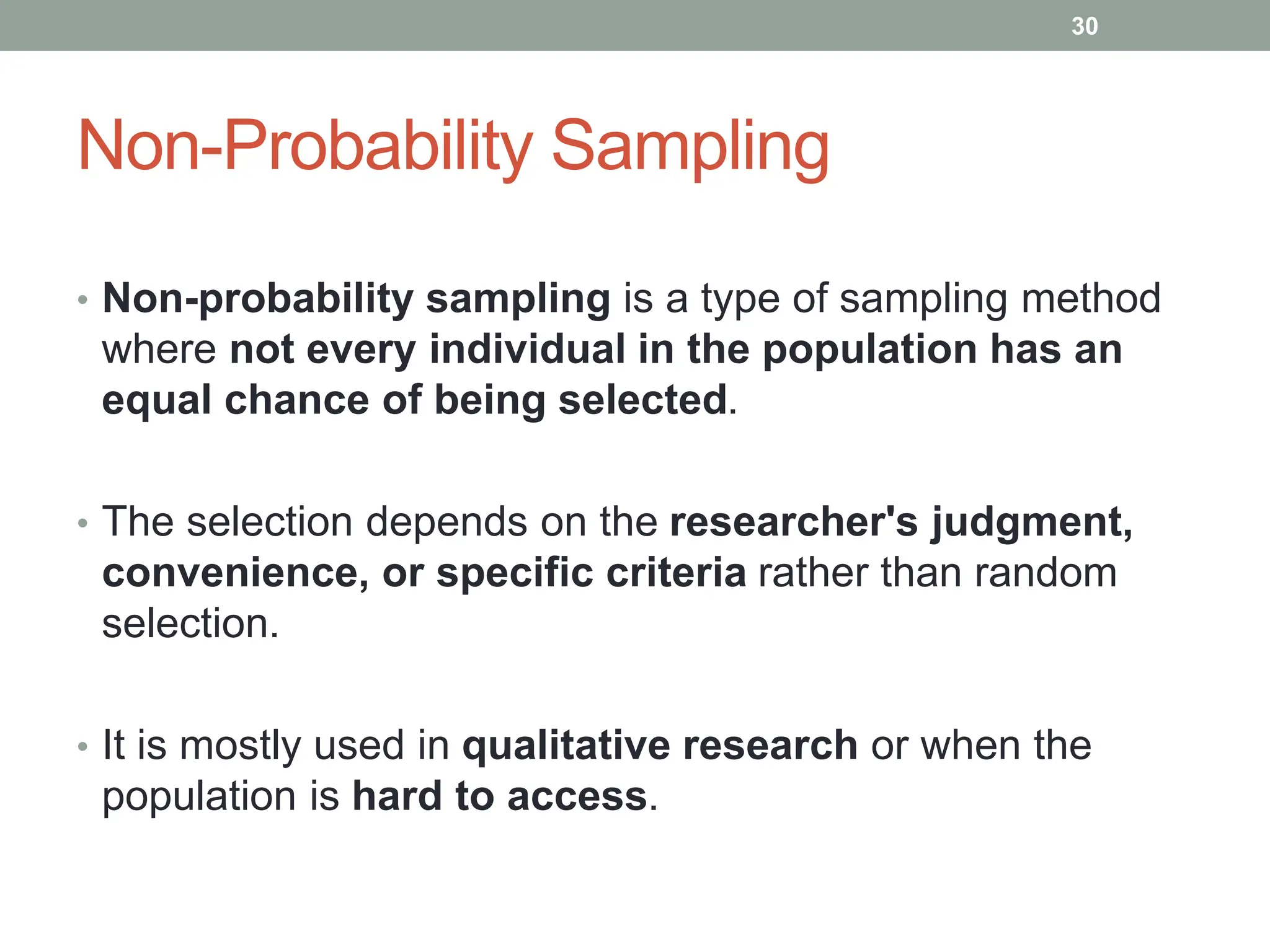 Non-Probability Sampling
• Non-probability sampling is a type of sampling method
where not every individual in the population has an
equal chance of being selected.
• The selection depends on the researcher's judgment,
convenience, or specific criteria rather than random
selection.
• It is mostly used in qualitative research or when the
population is hard to access.
30
 