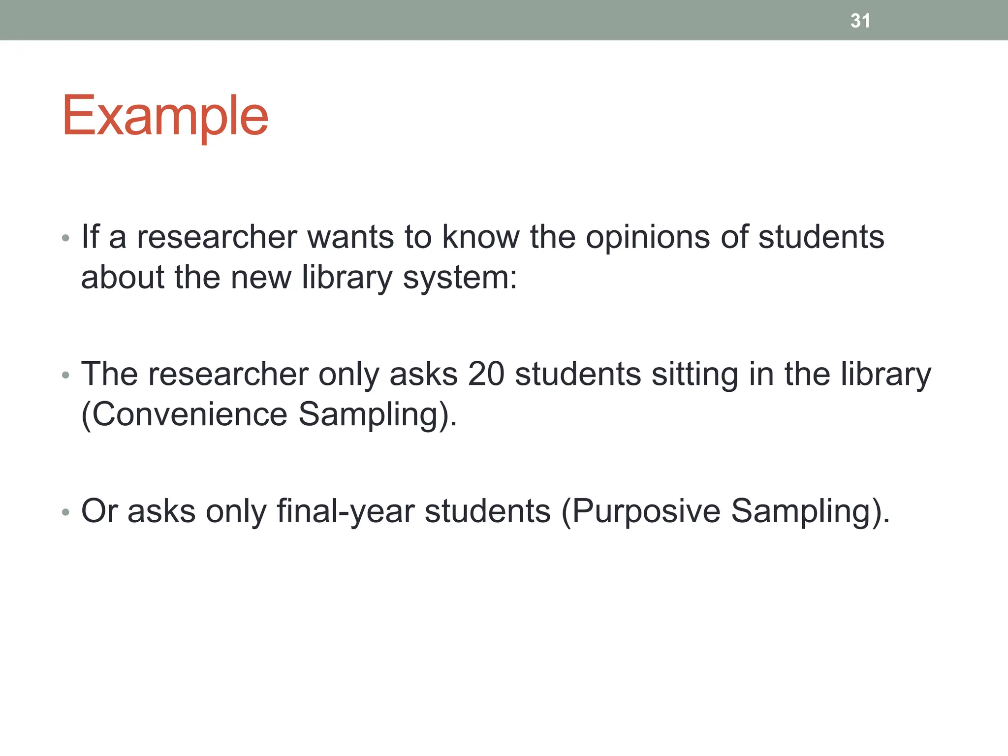 Example
• If a researcher wants to know the opinions of students
about the new library system:
• The researcher only asks 20 students sitting in the library
(Convenience Sampling).
• Or asks only final-year students (Purposive Sampling).
31
 