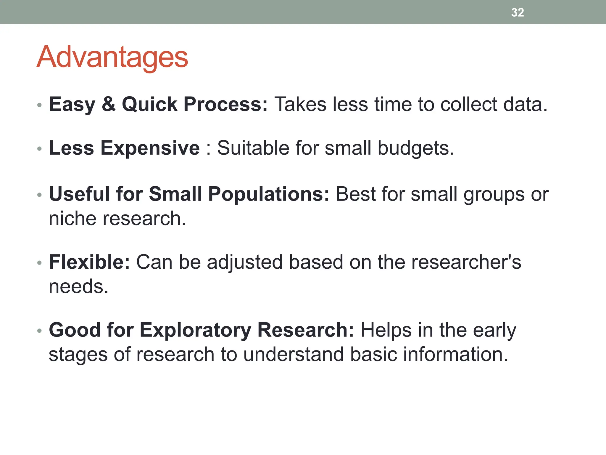 Advantages
• Easy & Quick Process: Takes less time to collect data.
• Less Expensive : Suitable for small budgets.
• Useful for Small Populations: Best for small groups or
niche research.
• Flexible: Can be adjusted based on the researcher's
needs.
• Good for Exploratory Research: Helps in the early
stages of research to understand basic information.
32
 