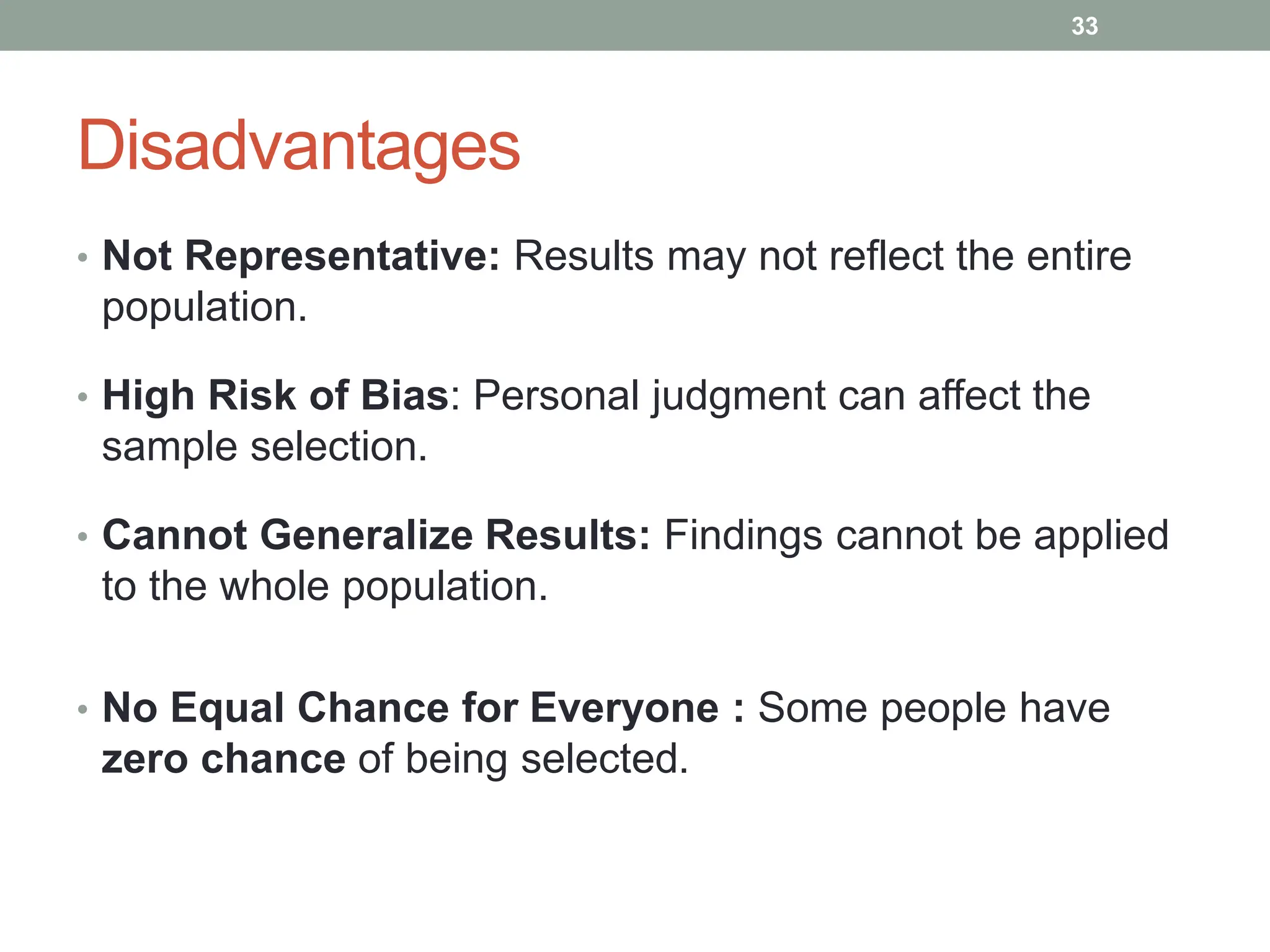 Disadvantages
• Not Representative: Results may not reflect the entire
population.
• High Risk of Bias: Personal judgment can affect the
sample selection.
• Cannot Generalize Results: Findings cannot be applied
to the whole population.
• No Equal Chance for Everyone : Some people have
zero chance of being selected.
33
 
