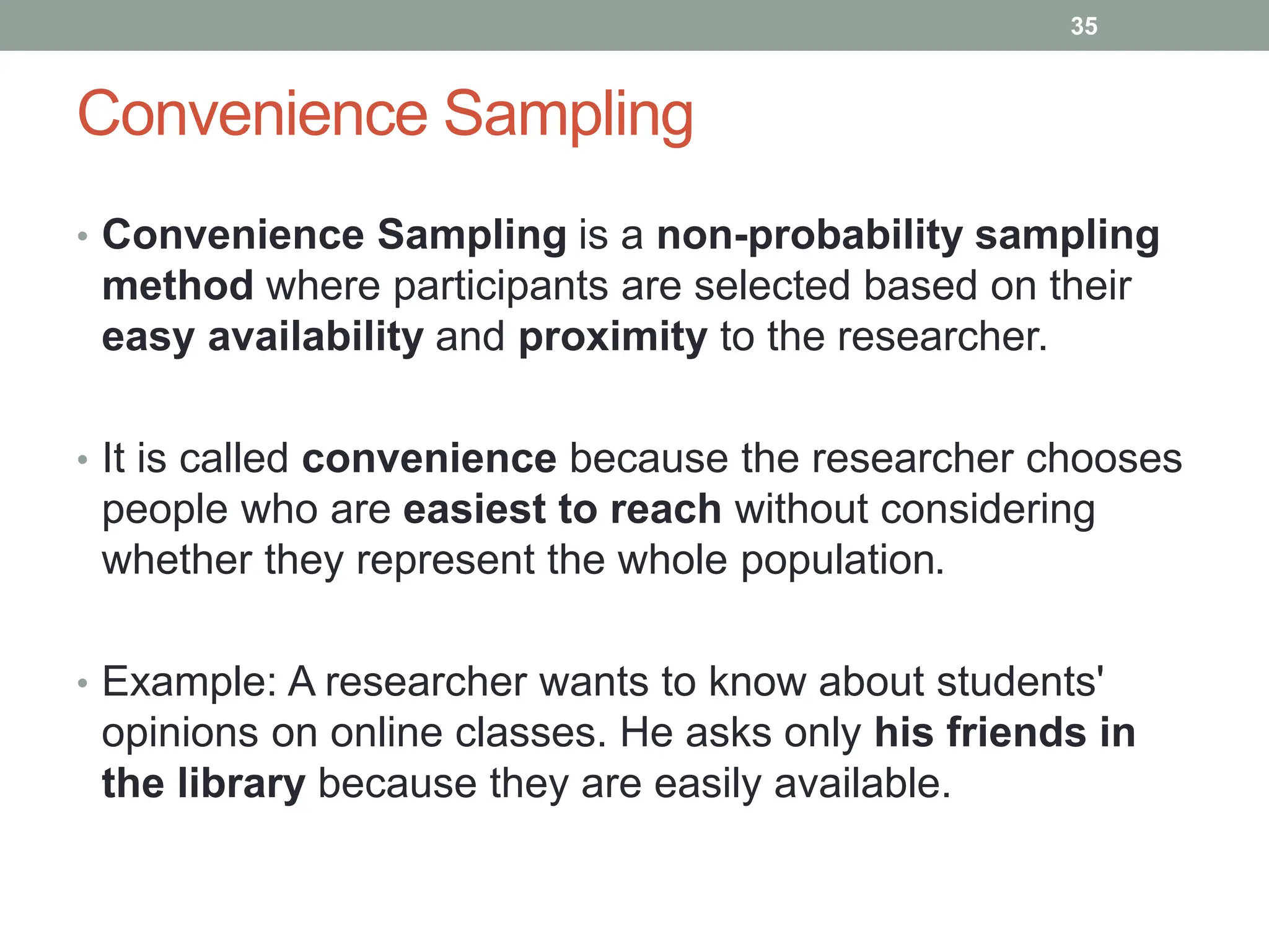 Convenience Sampling
• Convenience Sampling is a non-probability sampling
method where participants are selected based on their
easy availability and proximity to the researcher.
• It is called convenience because the researcher chooses
people who are easiest to reach without considering
whether they represent the whole population.
• Example: A researcher wants to know about students'
opinions on online classes. He asks only his friends in
the library because they are easily available.
35
 