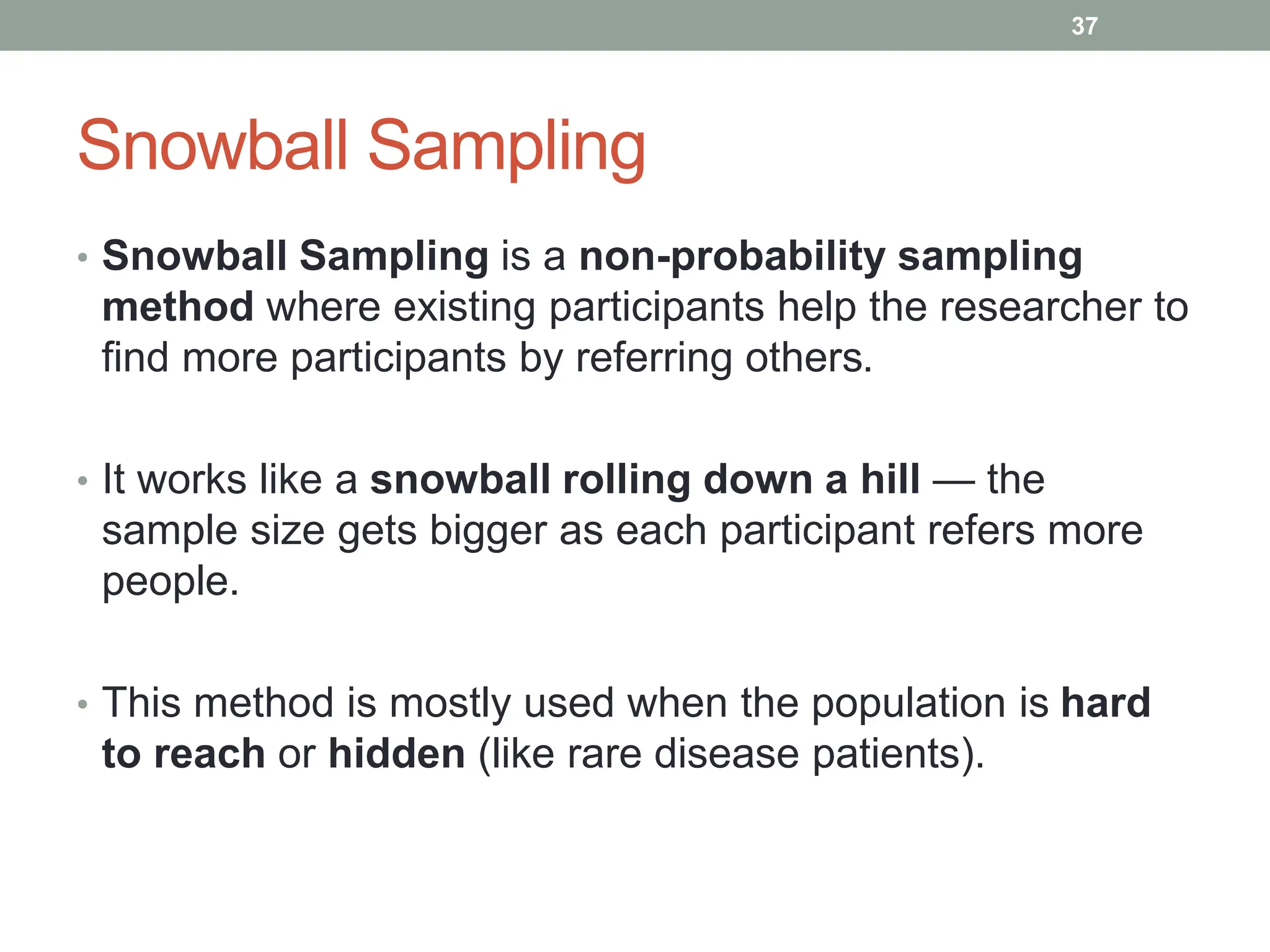 Snowball Sampling
• Snowball Sampling is a non-probability sampling
method where existing participants help the researcher to
find more participants by referring others.
• It works like a snowball rolling down a hill — the
sample size gets bigger as each participant refers more
people.
• This method is mostly used when the population is hard
to reach or hidden (like rare disease patients).
37
 