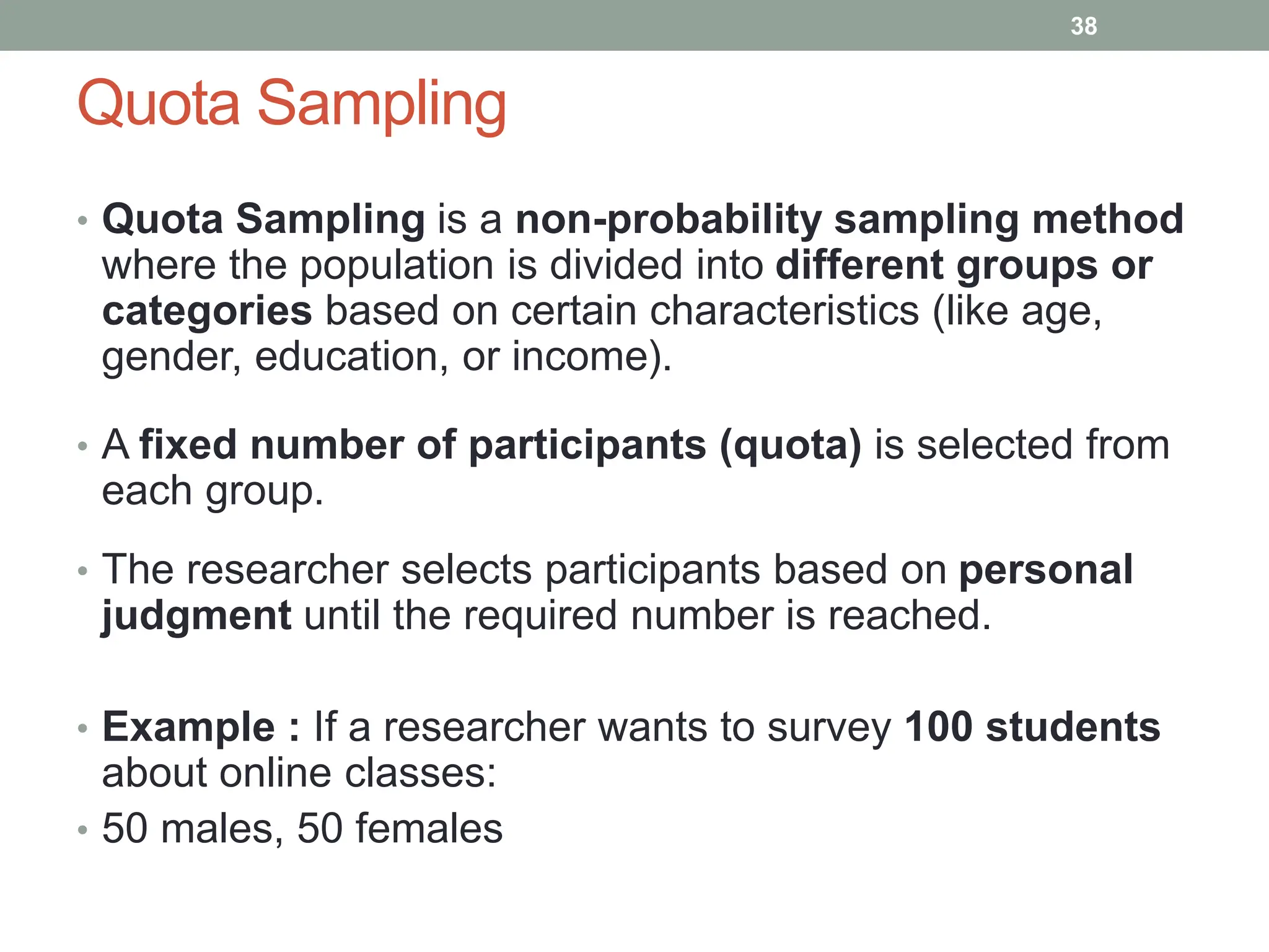 Quota Sampling
• Quota Sampling is a non-probability sampling method
where the population is divided into different groups or
categories based on certain characteristics (like age,
gender, education, or income).
• A fixed number of participants (quota) is selected from
each group.
• The researcher selects participants based on personal
judgment until the required number is reached.
• Example : If a researcher wants to survey 100 students
about online classes:
• 50 males, 50 females
38
 