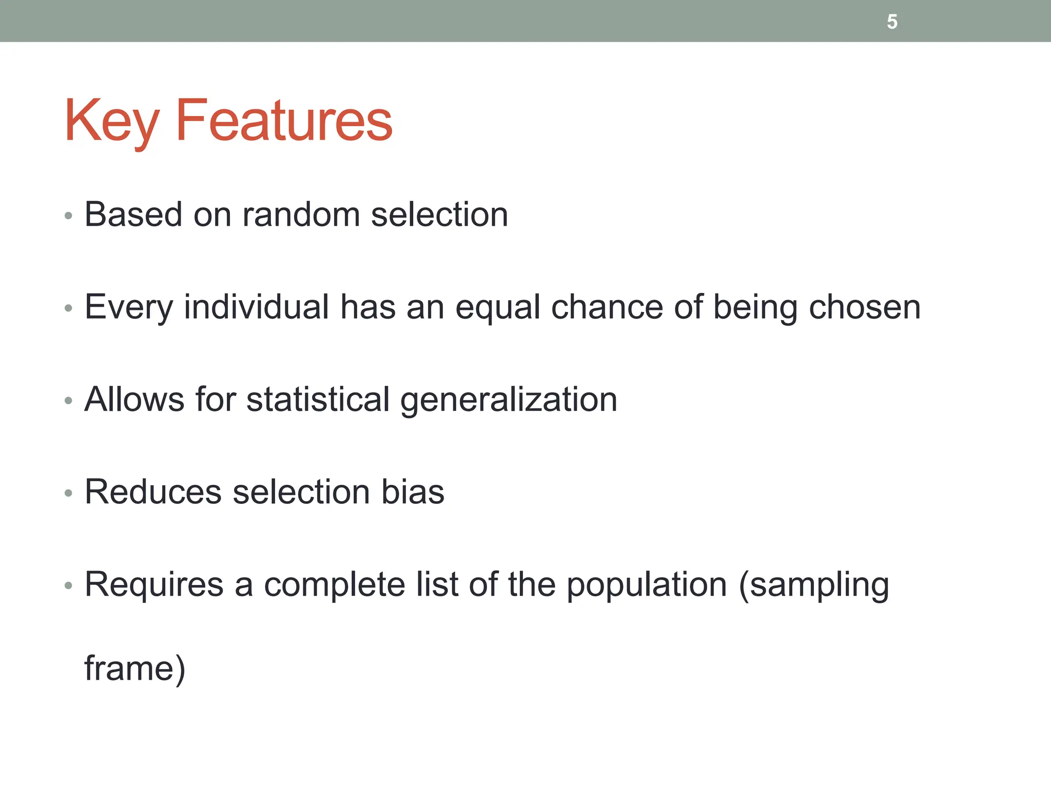 Key Features
• Based on random selection
• Every individual has an equal chance of being chosen
• Allows for statistical generalization
• Reduces selection bias
• Requires a complete list of the population (sampling
frame)
5
 