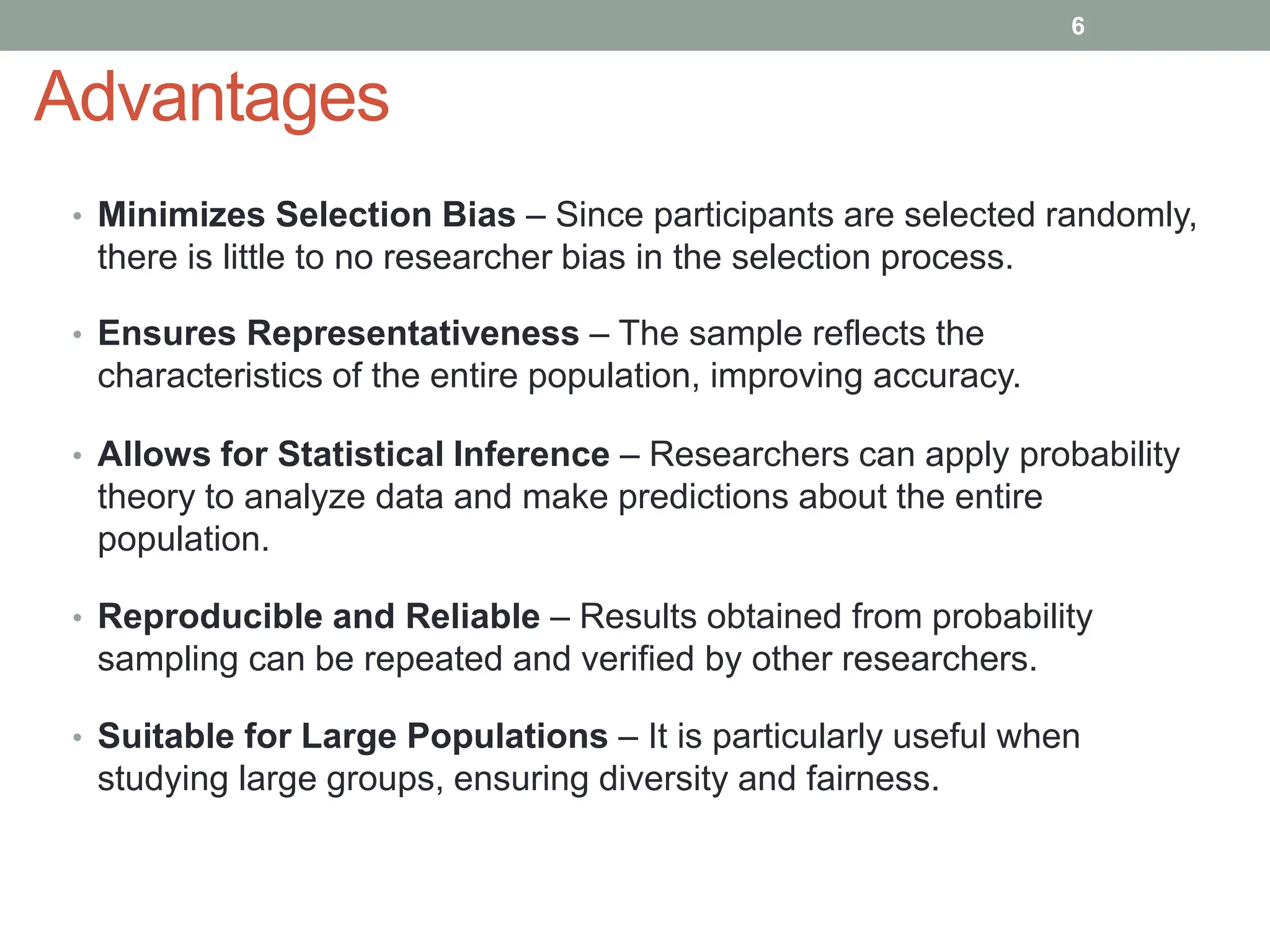 Advantages
• Minimizes Selection Bias – Since participants are selected randomly,
there is little to no researcher bias in the selection process.
• Ensures Representativeness – The sample reflects the
characteristics of the entire population, improving accuracy.
• Allows for Statistical Inference – Researchers can apply probability
theory to analyze data and make predictions about the entire
population.
• Reproducible and Reliable – Results obtained from probability
sampling can be repeated and verified by other researchers.
• Suitable for Large Populations – It is particularly useful when
studying large groups, ensuring diversity and fairness.
6
 