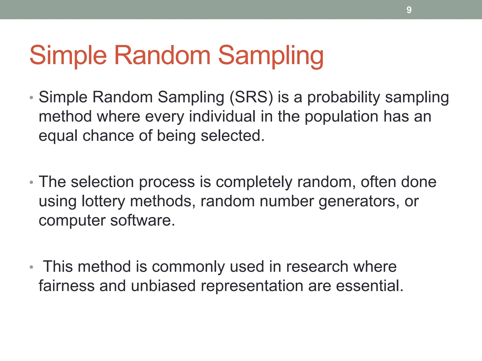 Simple Random Sampling
• Simple Random Sampling (SRS) is a probability sampling
method where every individual in the population has an
equal chance of being selected.
• The selection process is completely random, often done
using lottery methods, random number generators, or
computer software.
• This method is commonly used in research where
fairness and unbiased representation are essential.
9
 