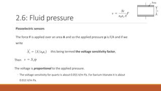 2.6: Fluid pressure
Piezoelectric sensors
The force F is applied over an area A and so the applied pressure p is F/A and if we
write
this being termed the voltage sensitivity factor,
Then
The voltage is proportional to the applied pressure.
◦ The voltage sensitivity for quartz is about 0.055 V/m Pa. For barium titanate it is about
0.011 V/m Pa.
 