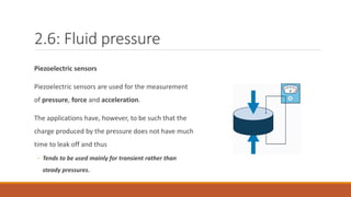 2.6: Fluid pressure
Piezoelectric sensors
Piezoelectric sensors are used for the measurement
of pressure, force and acceleration.
The applications have, however, to be such that the
charge produced by the pressure does not have much
time to leak off and thus
◦ Tends to be used mainly for transient rather than
steady pressures.
 