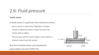 2.6: Fluid pressure
Tactile sensor
A tactile sensor is a particular form of pressure sensor.
◦ Such a sensor is used on the ‘fingertips’ of robotic
‘hands’ to determine when a ‘hand’ has come into
contact with an object.
◦ They are also used for ‘touch display’ screens where a
physical contact has to be sensed.
One form of tactile sensor uses piezoelectric
polyvinylidene fluoride (PVDF) film.
 