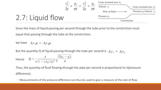 2.7: Liquid flow
Since the mass of liquid passing per second through the tube prior to the constriction must
equal that passing through the tube at the constriction,
we have
But the quantity Q of liquid passing through the tube per second is
Hence
Thus, the quantity of fluid flowing through the pipe per second is proportional to √(pressure
difference).
◦ Measurements of the pressure difference can thus be used to give a measure of the rate of flow.
 