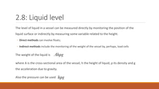 2.8: Liquid level
The level of liquid in a vessel can be measured directly by monitoring the position of the
liquid surface or indirectly by measuring some variable related to the height.
◦ Direct methods can involve floats;
◦ Indirect methods include the monitoring of the weight of the vessel by, perhaps, load cells
The weight of the liquid is
where A is the cross-sectional area of the vessel, h the height of liquid, ρ its density and g
the acceleration due to gravity.
Also the pressure can be used
 