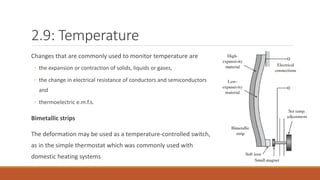 2.9: Temperature
Changes that are commonly used to monitor temperature are
◦ the expansion or contraction of solids, liquids or gases,
◦ the change in electrical resistance of conductors and semiconductors
and
◦ thermoelectric e.m.f.s.
Bimetallic strips
The deformation may be used as a temperature-controlled switch,
as in the simple thermostat which was commonly used with
domestic heating systems
 