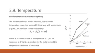 2.9: Temperature
Resistance temperature detectors (RTDs)
The resistance of most metals increases, over a limited
temperature range, in a reasonably linear way with temperature
(Figure 2.47). For such a linear relationship:
where Rt is the resistance at a temperature t(°C), R0 the
resistance at 0°C and a α constant for the metal termed the
temperature coefficient of resistance
 