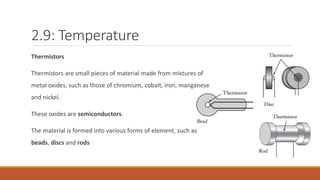 2.9: Temperature
Thermistors
Thermistors are small pieces of material made from mixtures of
metal oxides, such as those of chromium, cobalt, iron, manganese
and nickel.
These oxides are semiconductors.
The material is formed into various forms of element, such as
beads, discs and rods
 
