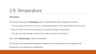 2.9: Temperature
Thermistors
Thermistors have many advantages when compared with other temperature sensors.
◦ They are rugged and can be very small, so enabling temperatures to be monitored at virtually a point
◦ Because of their small size they respond very rapidly to changes in temperature.
◦ They give very large changes in resistance per degree change in temperature.
Their main disadvantage is their non-linearity.
Thermistors are used with the electronic systems for cars to monitor such variables as air
temperature and coolant air temperature.
 