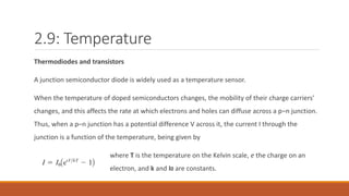 2.9: Temperature
Thermodiodes and transistors
A junction semiconductor diode is widely used as a temperature sensor.
When the temperature of doped semiconductors changes, the mobility of their charge carriers'
changes, and this affects the rate at which electrons and holes can diffuse across a p–n junction.
Thus, when a p–n junction has a potential difference V across it, the current I through the
junction is a function of the temperature, being given by
where T is the temperature on the Kelvin scale, e the charge on an
electron, and k and I0 are constants.
 