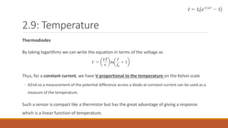 2.9: Temperature
Thermodiodes
By taking logarithms we can write the equation in terms of the voltage as
Thus, for a constant current, we have V proportional to the temperature on the Kelvin scale
◦ A2nd so a measurement of the potential difference across a diode at constant current can be used as a
measure of the temperature.
Such a sensor is compact like a thermistor but has the great advantage of giving a response
which is a linear function of temperature.
 