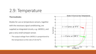 2.9: Temperature
Thermodiodes
Diodes for use as temperature sensors, together
with the necessary signal conditioning, are
supplied as integrated circuits, e.g. LM3911, and
give a very small compact sensor.
◦ The output voltage from LM3911 is proportional to
the temperature at the rate of 10 mV/°C.
 