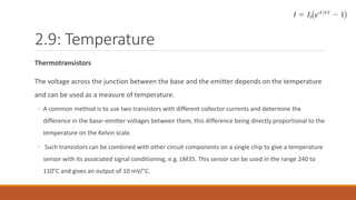 2.9: Temperature
Thermotransistors
The voltage across the junction between the base and the emitter depends on the temperature
and can be used as a measure of temperature.
◦ A common method is to use two transistors with different collector currents and determine the
difference in the base–emitter voltages between them, this difference being directly proportional to the
temperature on the Kelvin scale.
◦ Such transistors can be combined with other circuit components on a single chip to give a temperature
sensor with its associated signal conditioning, e.g. LM35. This sensor can be used in the range 240 to
110°C and gives an output of 10 mV/°C.
 