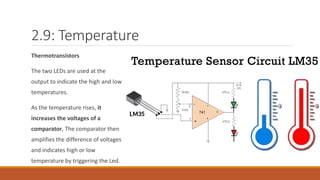 2.9: Temperature
Thermotransistors
The two LEDs are used at the
output to indicate the high and low
temperatures.
As the temperature rises, it
increases the voltages of a
comparator, The comparator then
amplifies the difference of voltages
and indicates high or low
temperature by triggering the Led.
 