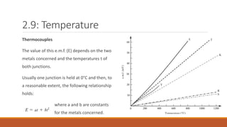 2.9: Temperature
Thermocouples
The value of this e.m.f. (E) depends on the two
metals concerned and the temperatures t of
both junctions.
Usually one junction is held at 0°C and then, to
a reasonable extent, the following relationship
holds:
where a and b are constants
for the metals concerned.
 