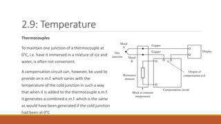 2.9: Temperature
Thermocouples
To maintain one junction of a thermocouple at
0°C, i.e. have it immersed in a mixture of ice and
water, is often not convenient.
A compensation circuit can, however, be used to
provide an e.m.f. which varies with the
temperature of the cold junction in such a way
that when it is added to the thermocouple e.m.f.
it generates a combined e.m.f. which is the same
as would have been generated if the cold junction
had been at 0°C
 