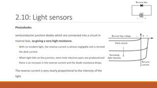 2.10: Light sensors
Photodiodes
semiconductor junction diodes which are connected into a circuit in
reverse bias, so giving a very high resistance.
◦ With no incident light, the reverse current is almost negligible and is termed
the dark current.
◦ When light falls on the junction, extra hole–electron pairs are produced and
there is an increase in the reverse current and the diode resistance drops.
The reverse current is very nearly proportional to the intensity of the
light.
 