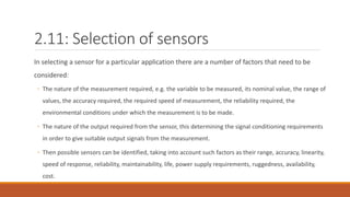 2.11: Selection of sensors
In selecting a sensor for a particular application there are a number of factors that need to be
considered:
◦ The nature of the measurement required, e.g. the variable to be measured, its nominal value, the range of
values, the accuracy required, the required speed of measurement, the reliability required, the
environmental conditions under which the measurement is to be made.
◦ The nature of the output required from the sensor, this determining the signal conditioning requirements
in order to give suitable output signals from the measurement.
◦ Then possible sensors can be identified, taking into account such factors as their range, accuracy, linearity,
speed of response, reliability, maintainability, life, power supply requirements, ruggedness, availability,
cost.
 