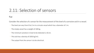 2.11: Selection of sensors
E.g.:
Consider the selection of a sensor for the measurement of the level of a corrosive acid in a vessel.
◦ The level can vary from 0 to 2 m in a circular vessel which has a diameter of 1 m.
◦ The empty vessel has a weight of 100 kg.
◦ The minimum variation in level to be detected is 10 cm.
◦ The acid has a density of 1050 kg/m3 .
◦ The output from the sensor is to be electrical.
 
