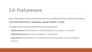 2.6: Fluid pressure
Many of the devices used to monitor fluid pressure in industrial processes involve the monitoring
of the elastic deformation of diaphragms, capsules, bellows and tubes.
The types of pressure measurements that can be required are:
◦ Absolute pressure where the pressure is measured relative to zero pressure, i.e. a vacuum,
◦ Differential pressure where a pressure difference is measured and
◦ Gauge pressure where the pressure is measured relative to the barometric pressure (atmosphere
pressure).
 