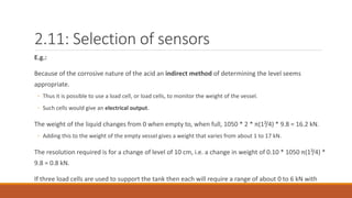 2.11: Selection of sensors
E.g.:
Because of the corrosive nature of the acid an indirect method of determining the level seems
appropriate.
◦ Thus it is possible to use a load cell, or load cells, to monitor the weight of the vessel.
◦ Such cells would give an electrical output.
The weight of the liquid changes from 0 when empty to, when full, 1050 * 2 * π(1²/4) * 9.8 = 16.2 kN.
◦ Adding this to the weight of the empty vessel gives a weight that varies from about 1 to 17 kN.
The resolution required is for a change of level of 10 cm, i.e. a change in weight of 0.10 * 1050 π(1²/4) *
9.8 = 0.8 kN.
If three load cells are used to support the tank then each will require a range of about 0 to 6 kN with
 