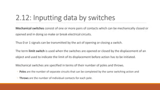2.12: Inputting data by switches
Mechanical switches consist of one or more pairs of contacts which can be mechanically closed or
opened and in doing so make or break electrical circuits.
Thus 0 or 1 signals can be transmitted by the act of opening or closing a switch.
The term limit switch is used when the switches are opened or closed by the displacement of an
object and used to indicate the limit of its displacement before action has to be initiated.
Mechanical switches are specified in terms of their number of poles and throws.
◦ Poles are the number of separate circuits that can be completed by the same switching action and
◦ Throws are the number of individual contacts for each pole.
 