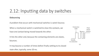 2.12: Inputting data by switches
Debouncing
A problem that occurs with mechanical switches is switch bounce.
When a mechanical switch is switched to close the contacts, we
have one contact being moved towards the other.
It hits the other and, because the contacting elements are elastic,
bounces.
It may bounce a number of times before finally settling to its closed
state after, typically, some 20 ms.
 