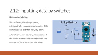 2.12: Inputting data by switches
Debouncing-Solutions
With software, the microprocessor/
microcontroller is programmed to detect if the
switch is closed and then wait, say, 20 ms.
After checking that bouncing has ceased and
the switch is in the same closed position, the
next part of the program can take place.
 