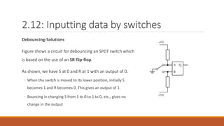 2.12: Inputting data by switches
Debouncing-Solutions
Figure shows a circuit for debouncing an SPDT switch which
is based on the use of an SR flip-flop.
As shown, we have S at 0 and R at 1 with an output of 0.
◦ When the switch is moved to its lower position, initially S
becomes 1 and R becomes 0. This gives an output of 1.
◦ Bouncing in changing S from 1 to 0 to 1 to 0, etc., gives no
change in the output
 