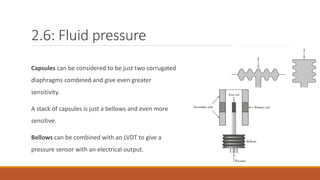 2.6: Fluid pressure
Capsules can be considered to be just two corrugated
diaphragms combined and give even greater
sensitivity.
A stack of capsules is just a bellows and even more
sensitive.
Bellows can be combined with an LVDT to give a
pressure sensor with an electrical output.
 