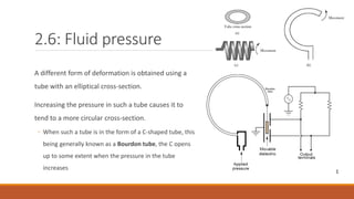 2.6: Fluid pressure
A different form of deformation is obtained using a
tube with an elliptical cross-section.
Increasing the pressure in such a tube causes it to
tend to a more circular cross-section.
◦ When such a tube is in the form of a C-shaped tube, this
being generally known as a Bourdon tube, the C opens
up to some extent when the pressure in the tube
increases
 