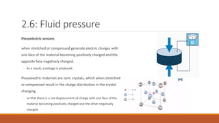 2.6: Fluid pressure
Piezoelectric sensors
when stretched or compressed generate electric charges with
one face of the material becoming positively charged and the
opposite face negatively charged.
◦ As a result, a voltage is produced.
Piezoelectric materials are ionic crystals, which when stretched
or compressed result in the charge distribution in the crystal
changing
◦ so that there is a net displacement of charge with one face of the
material becoming positively charged and the other negatively
charged.
 