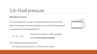 2.6: Fluid pressure
Piezoelectric sensors
The net charge q on a surface is proportional to the amount x by
which the charges have been displaced, and since the displacement
is proportional to the applied force F:
where k is a constant and S a constant
termed the charge sensitivity.
The charge sensitivity depends on
◦ the material concerned and the orientation of its crystals.
 