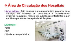 Área de Circulação dos Hospitais
Área crítica : São aquelas que oferecem risco potencial para
aquisição de infecções em decorrência á procedimentos
invasivos frequentes, manejo de substâncias infectantes e por
admitirem pacientes susceptíveis á infecções .
Exemplo:
UTI
CC
Unidade de queimados
 