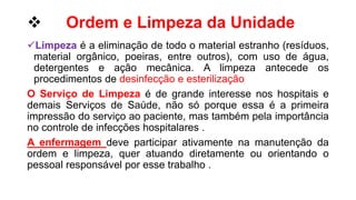  Ordem e Limpeza da Unidade
Limpeza é a eliminação de todo o material estranho (resíduos,
material orgânico, poeiras, entre outros), com uso de água,
detergentes e ação mecânica. A limpeza antecede os
procedimentos de desinfecção e esterilização
O Serviço de Limpeza é de grande interesse nos hospitais e
demais Serviços de Saúde, não só porque essa é a primeira
impressão do serviço ao paciente, mas também pela importância
no controle de infecções hospitalares .
A enfermagem deve participar ativamente na manutenção da
ordem e limpeza, quer atuando diretamente ou orientando o
pessoal responsável por esse trabalho .
 