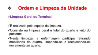  Ordem e Limpeza da Unidade
Limpeza Geral ou Terminal
É realizada pela equipe da limpeza.
Consiste na limpeza geral e total do quarto e leito do
paciente.
Nesta limpeza, a enfermagem participa retirando
mobiliários do quarto, limpando-os e recolocando-os
novamente ao quarto.
 