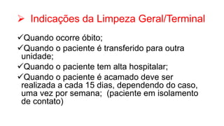  Indicações da Limpeza Geral/Terminal
Quando ocorre óbito;
Quando o paciente é transferido para outra
unidade;
Quando o paciente tem alta hospitalar;
Quando o paciente é acamado deve ser
realizada a cada 15 dias, dependendo do caso,
uma vez por semana; (paciente em isolamento
de contato)
 