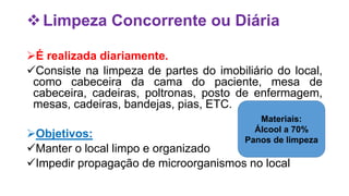 Limpeza Concorrente ou Diária
É realizada diariamente.
Consiste na limpeza de partes do imobiliário do local,
como cabeceira da cama do paciente, mesa de
cabeceira, cadeiras, poltronas, posto de enfermagem,
mesas, cadeiras, bandejas, pias, ETC.
Objetivos:
Manter o local limpo e organizado
Impedir propagação de microorganismos no local
Materiais:
Álcool a 70%
Panos de limpeza
 