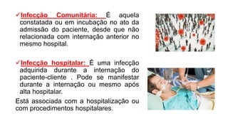Infecção Comunitária: É aquela
constatada ou em incubação no ato da
admissão do paciente, desde que não
relacionada com internação anterior no
mesmo hospital.
Infecção hospitalar: É uma infecção
adquirida durante a internação do
paciente-cliente . Pode se manifestar
durante a internação ou mesmo após
alta hospitalar.
Está associada com a hospitalização ou
com procedimentos hospitalares.
 